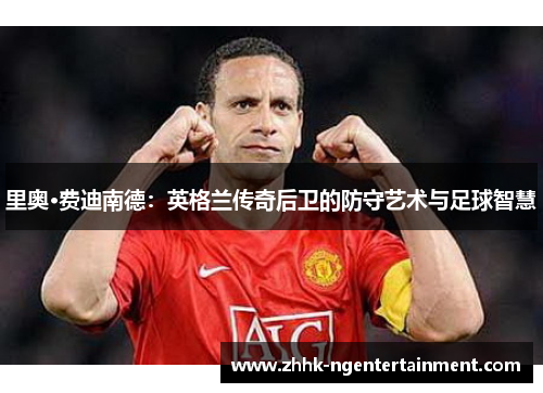 里奥·费迪南德:英格兰传奇后卫的防守艺术与足球智慧 里奥·费迪南德:英格兰传奇后卫的防守艺术与足球智慧