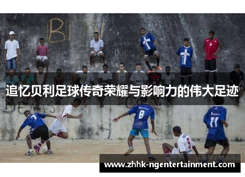 追忆贝利足球传奇荣耀与影响力的伟大足迹