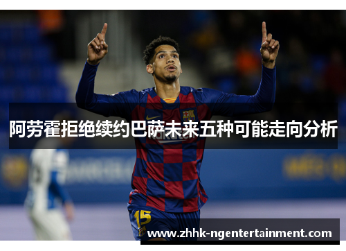 阿劳霍拒绝续约巴萨未来五种可能走向分析 阿劳霍拒绝续约巴萨未来五种可能走向分析