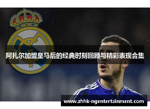 阿扎尔加盟皇马后的经典时刻回顾与精彩表现合集